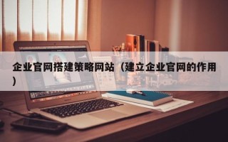 淮北企业官网搭建策略网站（建立企业官网的作用）