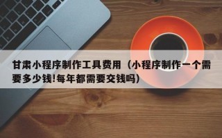 淮北甘肃小程序制作工具费用（小程序制作一个需要多少钱!每年都需要交钱吗）