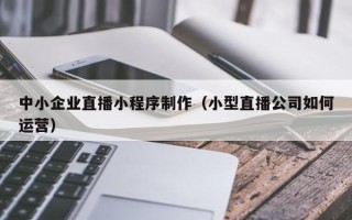 淮北中小企业直播小程序制作（小型直播公司如何运营）