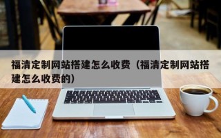 淮北福清定制网站搭建怎么收费（福清定制网站搭建怎么收费的）
