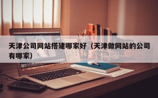 淮北天津公司网站搭建哪家好（天津做网站的公司有哪家）