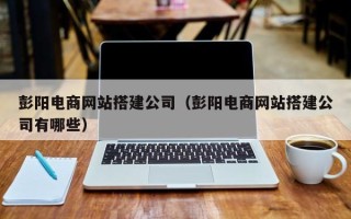 淮北彭阳电商网站搭建公司（彭阳电商网站搭建公司有哪些）
