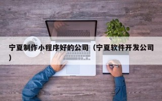 淮北宁夏制作小程序好的公司（宁夏软件开发公司）