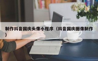 淮北制作抖音国庆头像小程序（抖音国庆图像制作）