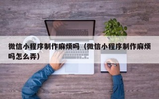 淮北微信小程序制作麻烦吗（微信小程序制作麻烦吗怎么弄）