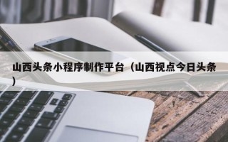 淮北山西头条小程序制作平台（山西视点今日头条）